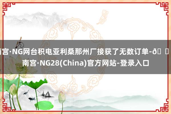 南宫·NG网台积电亚利桑那州厂接获了无数订单-🔥南宫·NG28(China)官方网站-登录入口