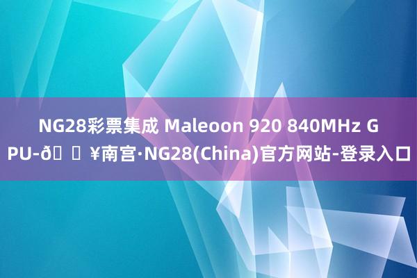 NG28彩票集成 Maleoon 920 840MHz GPU-🔥南宫·NG28(China)官方网