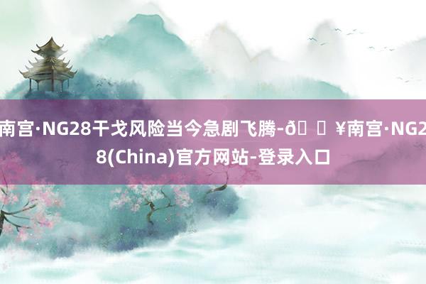 南宫·NG28干戈风险当今急剧飞腾-🔥南宫·NG28(China)官方网站-登录入口
