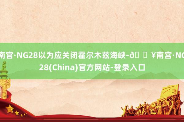 南宫·NG28以为应关闭霍尔木兹海峡-🔥南宫·NG28(China)官方网站-登录入口