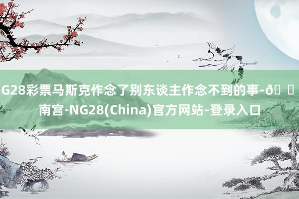 NG28彩票马斯克作念了别东谈主作念不到的事-🔥南宫·NG28(China)官方网站-登录入口