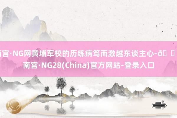 南宫·NG网黄埔军校的历练病笃而激越东谈主心-🔥南宫·NG28(China)官方网站-登录入口