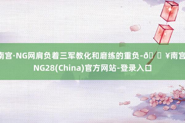 南宫·NG网肩负着三军教化和磨练的重负-🔥南宫·NG28(China)官方网站-登录入口