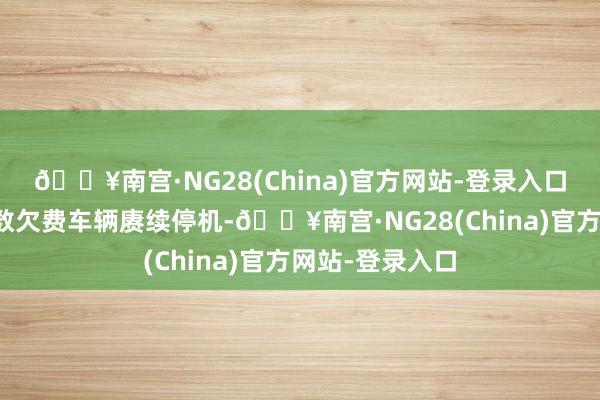 🔥南宫·NG28(China)官方网站-登录入口自本月起对扫数欠费车辆赓续停机-🔥南宫·NG28(C