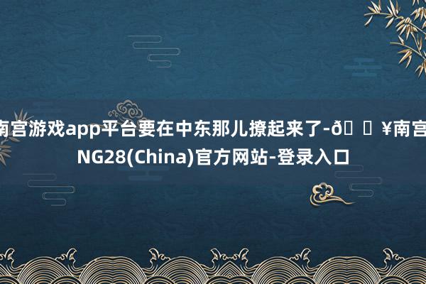 南宫游戏app平台要在中东那儿撩起来了-🔥南宫·NG28(China)官方网站-登录入口