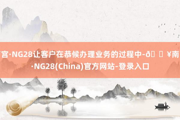 南宫·NG28让客户在恭候办理业务的过程中-🔥南宫·NG28(China)官方网站-登录入口