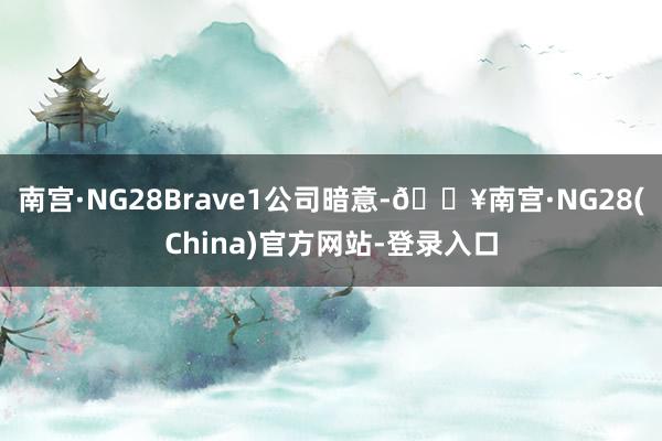 南宫·NG28Brave1公司暗意-🔥南宫·NG28(China)官方网站-登录入口