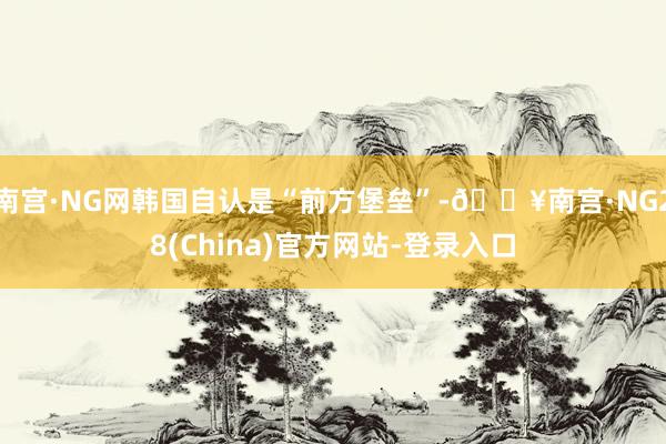 南宫·NG网韩国自认是“前方堡垒”-🔥南宫·NG28(China)官方网站-登录入口