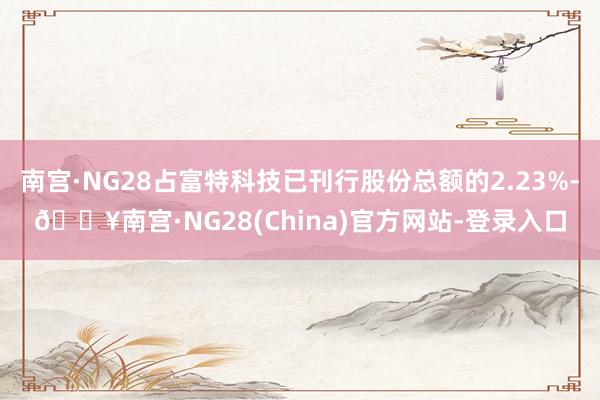 南宫·NG28占富特科技已刊行股份总额的2.23%-🔥南宫·NG28(China)官方网站-登录入口