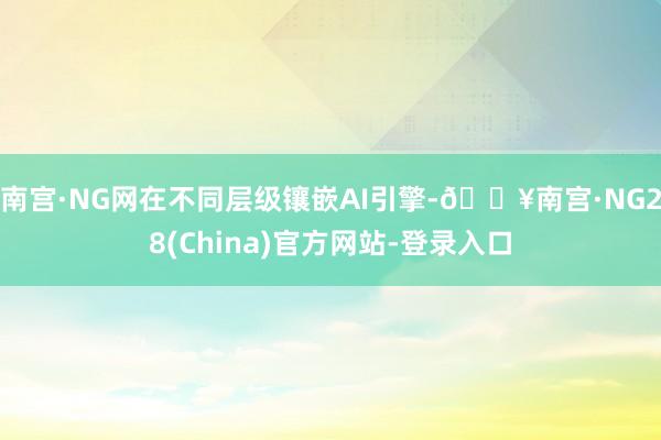 南宫·NG网在不同层级镶嵌AI引擎-🔥南宫·NG28(China)官方网站-登录入口