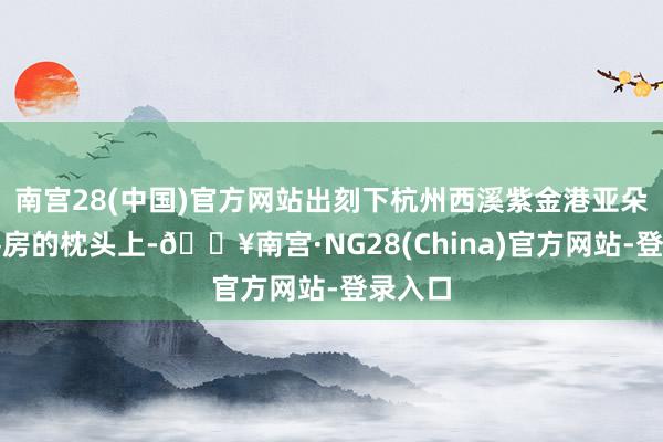 南宫28(中国)官方网站出刻下杭州西溪紫金港亚朵栈房客房的枕头上-🔥南宫·NG28(China)官方