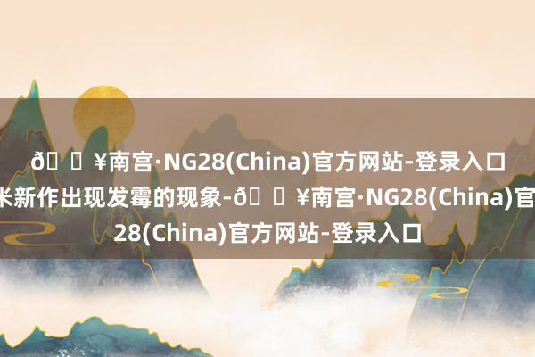🔥南宫·NG28(China)官方网站-登录入口河南部分地区玉米新作出现发霉的现象-🔥南宫·NG28