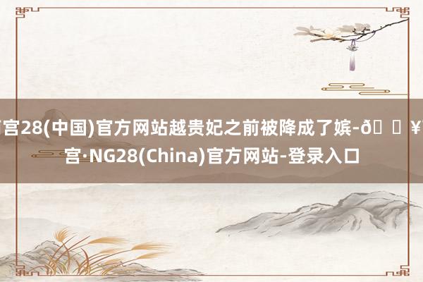 南宫28(中国)官方网站越贵妃之前被降成了嫔-🔥南宫·NG28(China)官方网站-登录入口