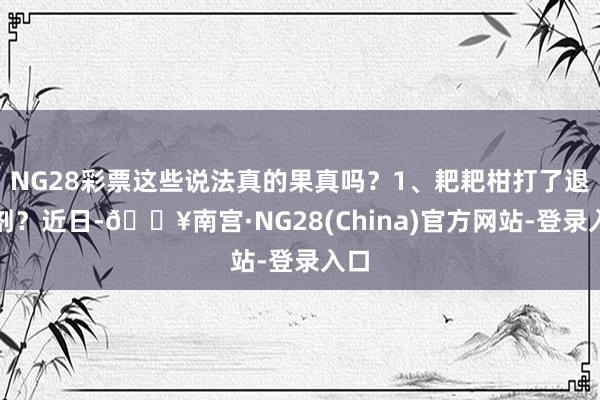 NG28彩票这些说法真的果真吗？1、耙耙柑打了退酸剂？近日-🔥南宫·NG28(China)官方网站-登录入口