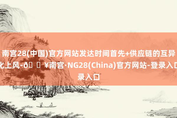南宫28(中国)官方网站发达时间首先+供应链的互异化上风-🔥南宫·NG28(China)官方网站-登录入口