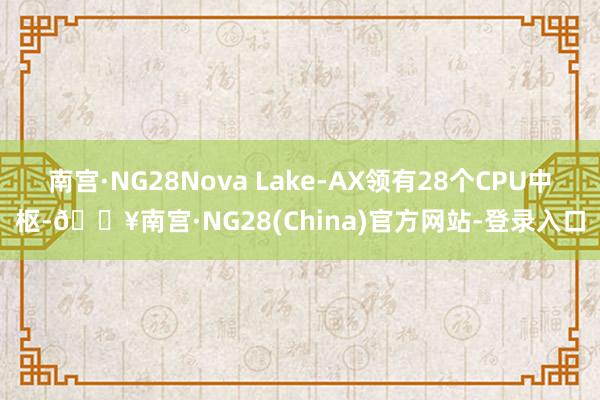 南宫·NG28Nova Lake-AX领有28个CPU中枢-🔥南宫·NG28(China)官方网站-登录入口
