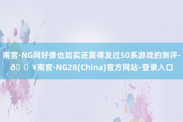 南宫·NG网好像也如实还莫得发过50系游戏的测评-🔥南宫·NG28(China)官方网站-登录入口