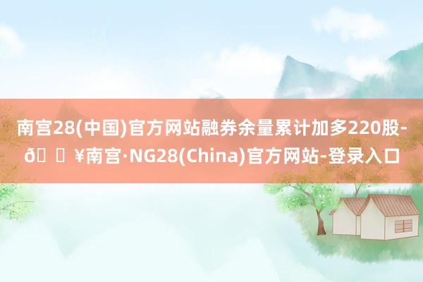 南宫28(中国)官方网站融券余量累计加多220股-🔥南宫·NG28(China)官方网站-登录入口
