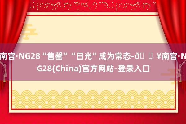 南宫·NG28“售罄”“日光”成为常态-🔥南宫·NG28(China)官方网站-登录入口