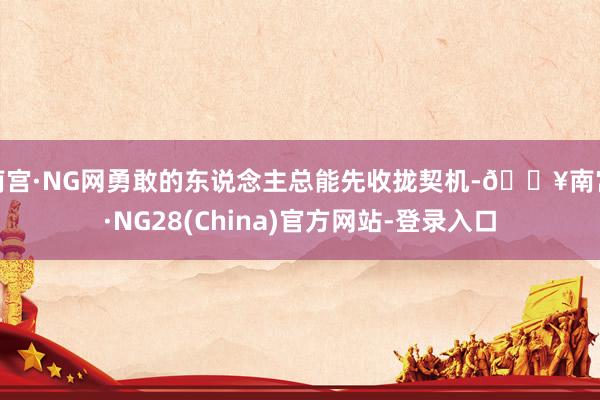 南宫·NG网勇敢的东说念主总能先收拢契机-🔥南宫·NG28(China)官方网站-登录入口