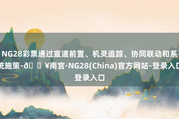 NG28彩票通过宣道前置、机灵追踪、协同联动和系统施策-🔥南宫·NG28(China)官方网站-登录入口