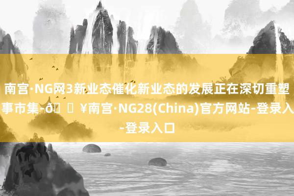 南宫·NG网3新业态催化新业态的发展正在深切重塑办事市集-🔥南宫·NG28(China)官方网站-登