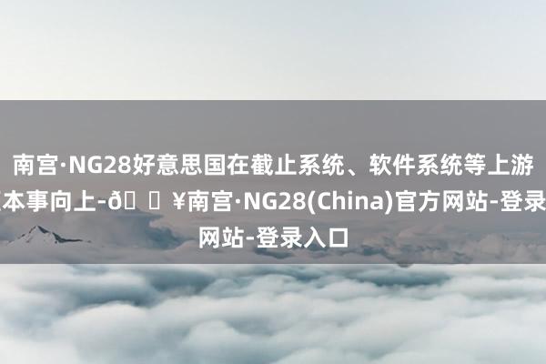 南宫·NG28好意思国在截止系统、软件系统等上游中枢本事向上-🔥南宫·NG28(China)官方网站-登录入口