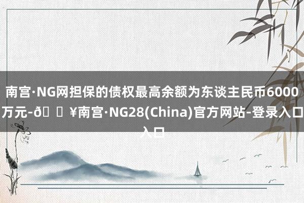 南宫·NG网担保的债权最高余额为东谈主民币6000万元-🔥南宫·NG28(China)官方网站-登录