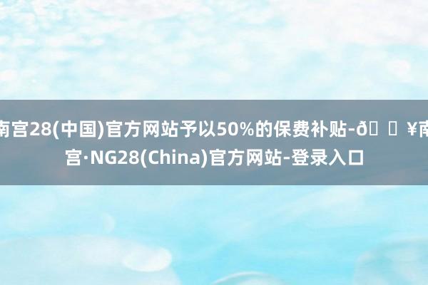 南宫28(中国)官方网站予以50%的保费补贴-🔥南宫·NG28(China)官方网站-登录入口