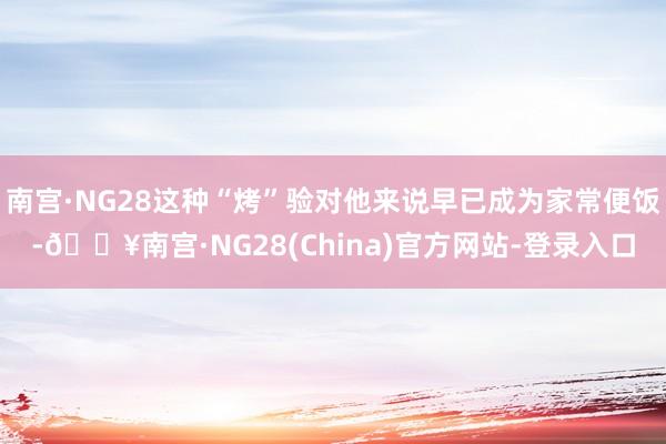 南宫·NG28这种“烤”验对他来说早已成为家常便饭-🔥南宫·NG28(China)官方网站-登录入口