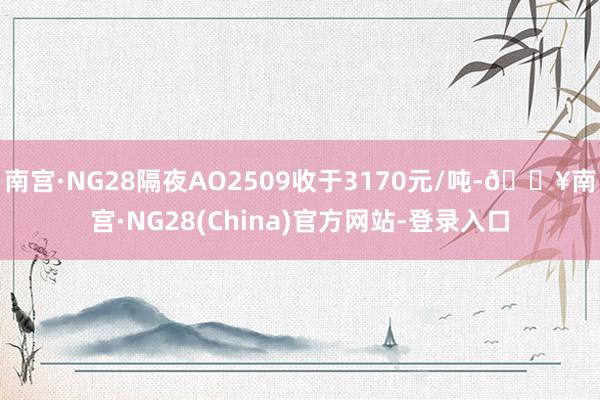 南宫·NG28隔夜AO2509收于3170元/吨-🔥南宫·NG28(China)官方网站-登录入口