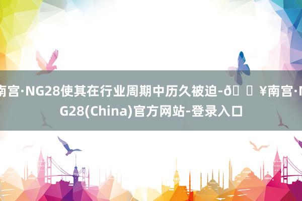 南宫·NG28使其在行业周期中历久被迫-🔥南宫·NG28(China)官方网站-登录入口