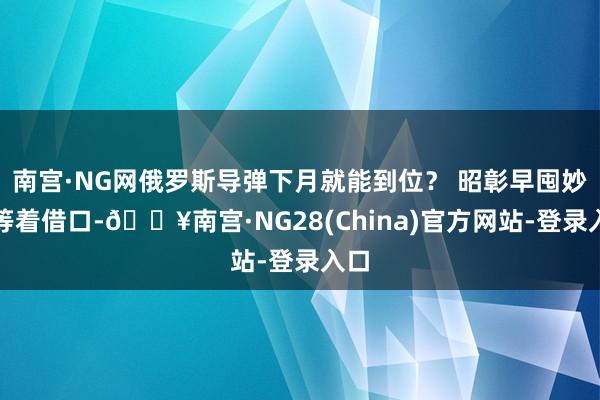 南宫·NG网俄罗斯导弹下月就能到位？ 昭彰早囤妙品等着借口-🔥南宫·NG28(China)官方网站-登录入口