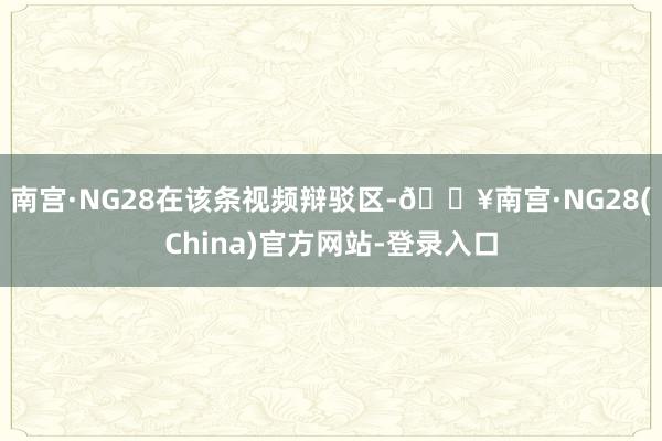 南宫·NG28　　在该条视频辩驳区-🔥南宫·NG28(China)官方网站-登录入口