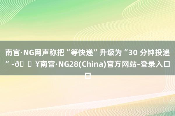 南宫·NG网声称把“等快递”升级为“30 分钟投递”-🔥南宫·NG28(China)官方网站-登录入