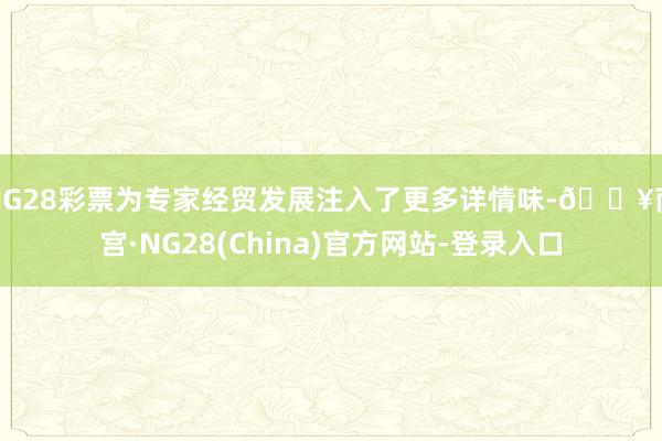 NG28彩票为专家经贸发展注入了更多详情味-🔥南宫·NG28(China)官方网站-登录入口