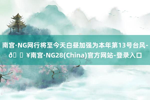 南宫·NG网行将至今天白昼加强为本年第13号台风-🔥南宫·NG28(China)官方网站-登录入口