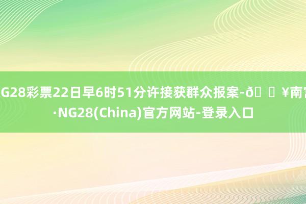 NG28彩票22日早6时51分许接获群众报案-🔥南宫·NG28(China)官方网站-登录入口