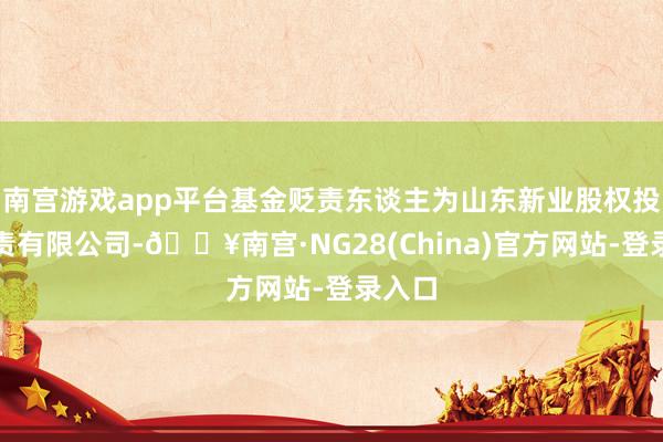 南宫游戏app平台基金贬责东谈主为山东新业股权投资贬责有限公司-🔥南宫·NG28(China)官方网站-登录入口