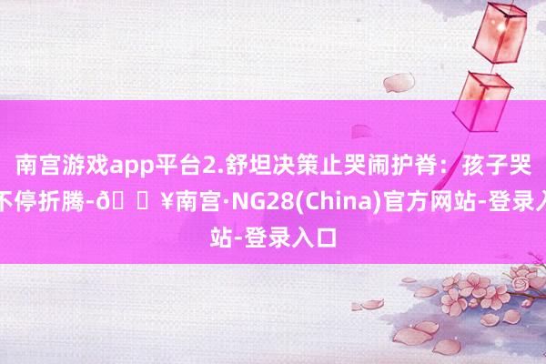 南宫游戏app平台2.舒坦决策止哭闹护脊：孩子哭闹不停折腾-🔥南宫·NG28(China)官方网站-