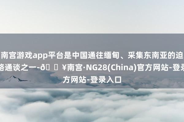 南宫游戏app平台是中国通往缅甸、采集东南亚的迫切陆路通谈之一-🔥南宫·NG28(China)官方网