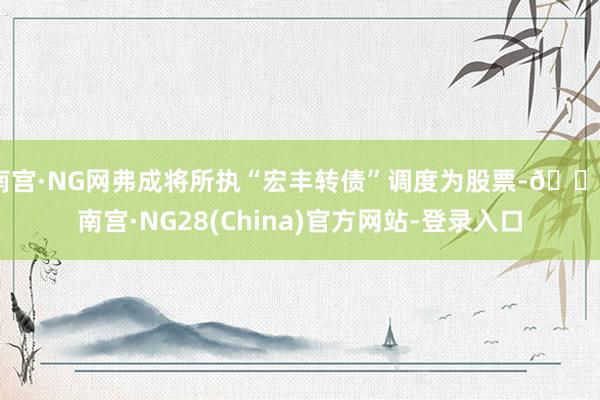 南宫·NG网弗成将所执“宏丰转债”调度为股票-🔥南宫·NG28(China)官方网站-登录入口