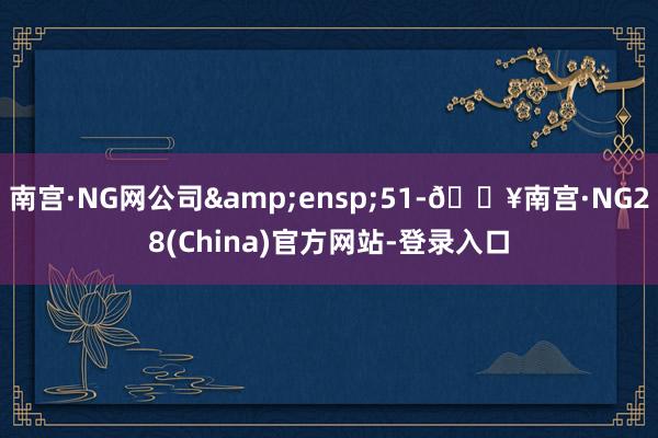 南宫·NG网公司&ensp;51-🔥南宫·NG28(China)官方网站-登录入口