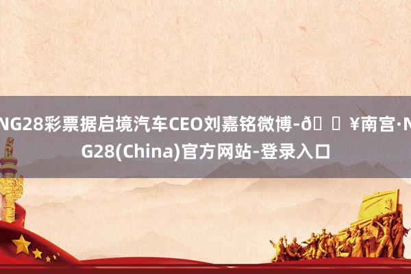 NG28彩票据启境汽车CEO刘嘉铭微博-🔥南宫·NG28(China)官方网站-登录入口