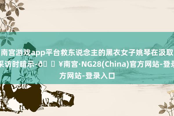 南宫游戏app平台救东说念主的黑衣女子姚琴在汲取记者采访时暗示-🔥南宫·NG28(China)官方网
