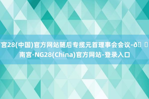 南宫28(中国)官方网站随后专揽元首理事会会议-🔥南宫·NG28(China)官方网站-登录入口
