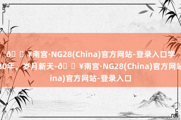 🔥南宫·NG28(China)官方网站-登录入口学习·知行丨80年，岁月新天-🔥南宫·NG28(Ch