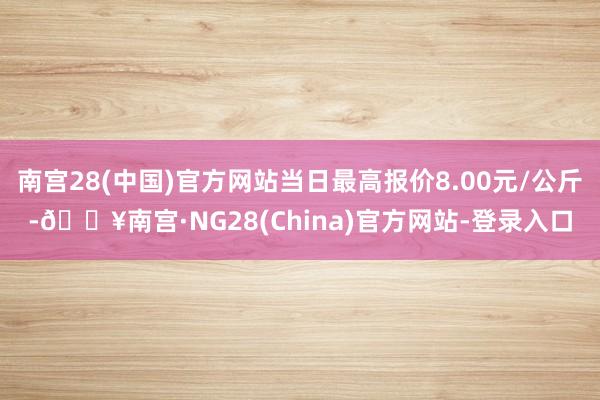 南宫28(中国)官方网站当日最高报价8.00元/公斤-🔥南宫·NG28(China)官方网站-登录入