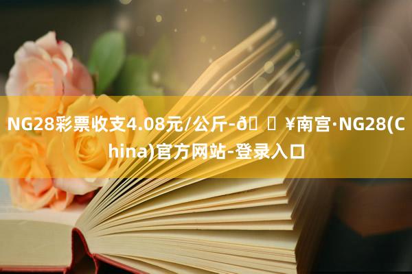 NG28彩票收支4.08元/公斤-🔥南宫·NG28(China)官方网站-登录入口