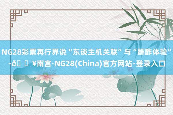 NG28彩票再行界说“东谈主机关联”与“酬酢体验”-🔥南宫·NG28(China)官方网站-登录入口